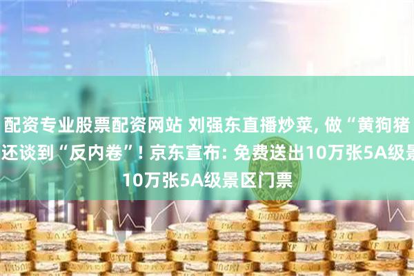 配资专业股票配资网站 刘强东直播炒菜, 做“黄狗猪头肉”! 还谈到“反内卷”! 京东宣布: 免费送出10万张5A级景区门票