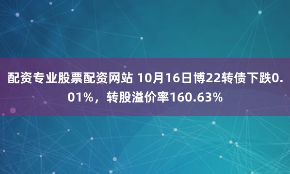 配资专业股票配资网站 10月16日博22转债下跌0.01%，转股溢价率160.63%