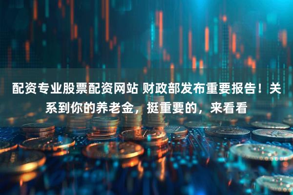 配资专业股票配资网站 财政部发布重要报告！关系到你的养老金，挺重要的，来看看