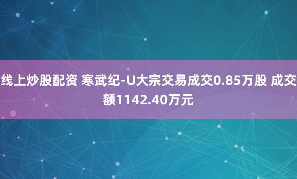 线上炒股配资 寒武纪-U大宗交易成交0.85万股 成交额1142.40万元