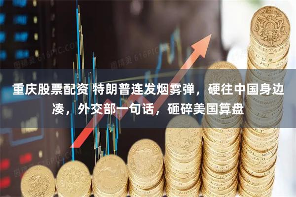 重庆股票配资 特朗普连发烟雾弹，硬往中国身边凑，外交部一句话，砸碎美国算盘