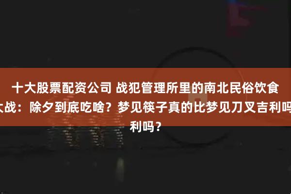 十大股票配资公司 战犯管理所里的南北民俗饮食大战：除夕到底吃啥？梦见筷子真的比梦见刀叉吉利吗？