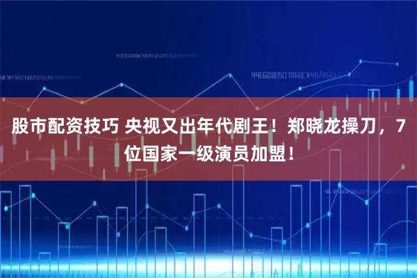 股市配资技巧 央视又出年代剧王！郑晓龙操刀，7位国家一级演员加盟！