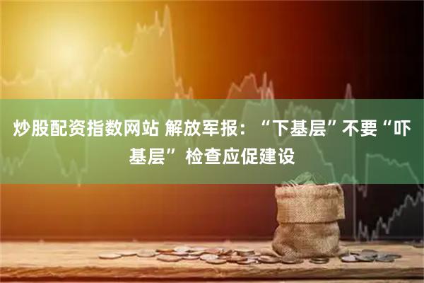 炒股配资指数网站 解放军报：“下基层”不要“吓基层” 检查应促建设