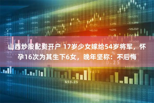 山西炒股配资开户 17岁少女嫁给54岁将军，怀孕16次为其生下6女，晚年坚称：不后悔