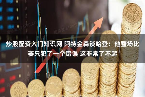 炒股配资入门知识网 阿特金森谈哈登：他整场比赛只犯了一个错误 这非常了不起