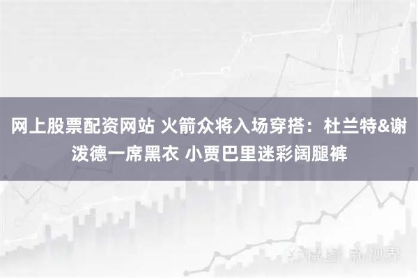网上股票配资网站 火箭众将入场穿搭：杜兰特&谢泼德一席黑衣 小贾巴里迷彩阔腿裤