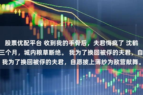 股票优配平台 收到我的手骨后，夫君悔疯了 沈鹤舟顾清儿 匈奴围城的第三个月，城内粮草断绝。 我为了换回被俘的夫君，自愿披上薄纱为敌营献舞。