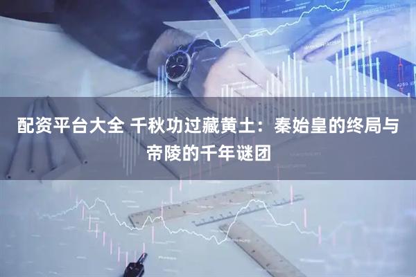 配资平台大全 千秋功过藏黄土：秦始皇的终局与帝陵的千年谜团