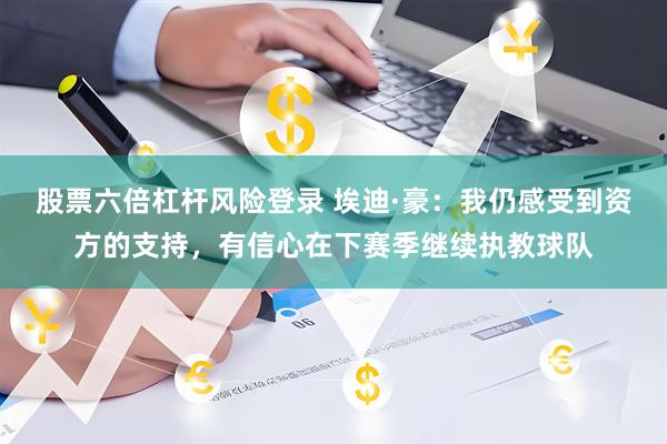 股票六倍杠杆风险登录 埃迪·豪：我仍感受到资方的支持，有信心在下赛季继续执教球队