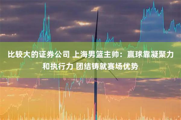 比较大的证券公司 上海男篮主帅：赢球靠凝聚力和执行力 团结铸就赛场优势