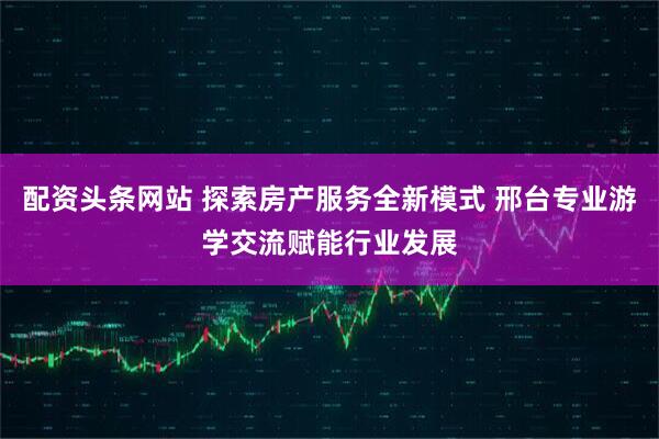 配资头条网站 探索房产服务全新模式 邢台专业游学交流赋能行业发展